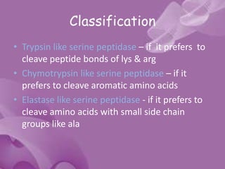 Classification
• Trypsin like serine peptidase – if it prefers to
cleave peptide bonds of lys & arg
• Chymotrypsin like serine peptidase – if it
prefers to cleave aromatic amino acids
• Elastase like serine peptidase - if it prefers to
cleave amino acids with small side chain
groups like ala
 