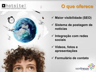 O que oferece
 Maior visibilidade (SEO)

 Sistema de postagem de
notícias
 Integração com redes
sociais
 Vídeos, fotos e
apresentações
 Formulário de contato

 