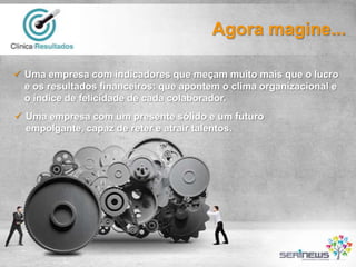 Agora magine...
 Uma empresa com indicadores que meçam muito mais que o lucro
e os resultados financeiros: que apontem o clima organizacional e
o índice de felicidade de cada colaborador.
 Uma empresa com um presente sólido e um futuro
empolgante, capaz de reter e atrair talentos.

 