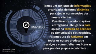 Temos um conjunto de informações
organizadas de forma dinâmica
para ajudar nos negócios dos
nossos clientes.
Qualificamos a informação e
entregamos inteligência para
ajudar na tomada de decisões
ou comunicação dos negócios.
Fazemos uso do Universo em
todos os nossos produtos e
serviços e comercializamos licenças
para grandes grupos econômicos.Certificated DMM
Data Management Maturity
UNIVERSO
 