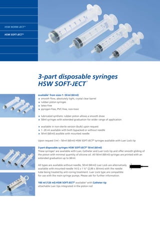 HSW NORM-JECT ®
HSW SOFT-JECT ®
3-part disposable syringes
HSW SOFT-JECT 
®
available1
from sizes 1 - 50 ml (60 ml)
	 smooth flow, absolutely tight, crystal clear barrel
	 rubber piston syringes
	 latex-free
	 pyrogen-free, PVC-free, non-toxic
	 lubricated synthetic rubber piston allows a smooth draw		
	 50ml syringes with extended graduation for wider range of application
 
	 available in non-sterile version (bulk) upon request
	 1 - 20 ml available with both bypacked or without needle
	 50 ml (60 ml) availble with mounted needle
Upon request 3 ml – 50 ml (60 ml) HSW SOFT-JECT®
syringes available with Luer Lock tip
3-part disposable syringes HSW SOFT-JECT®
50 ml (60 ml)
These syringes2
are available with Luer, Catheter and Luer Lock tip and offer smooth gliding of
the piston with minimal quantity of silicone oil. All 50 ml (60 ml) syringes are printed with an
extended graduation up to 60 ml.
All types are available without needle, 50 ml (60 ml) Luer Lock are alternatively
available with mounted needle 14 G x 1 ¼” (2,00 x 30 mm) with the needle
tube being treated by anti-coring treatment. Luer Lock type are compatible
for use with the main syringe pumps. Please ask for further information.
100 ml (120 ml) HSW SOFT-JECT®
available3
with Catheter tip
attachable Luer tips integrated in the piston rod
1
3
2
 