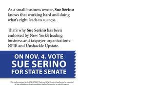 As a small business owner, Sue Serino 
knows that working hard and doing 
what’s right leads to success. 
That’s why Sue Serino has been 
endorsed by New York’s leading 
business and taxpayer organizations - 
NFIB and Unshackle Upstate. 
ON NOV. 4, VOTE 
SUE SERINO 
FOR STATE SENATE 
This mailer was paid for by NFIB/NY SAFE Trust and UPAC. It was not authorized or requested 
by any candidate, or by any candidate’s political committee or any of its agents. 
