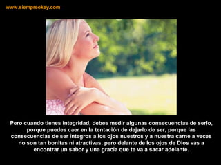 Pero cuando tienes integridad, debes medir algunas consecuencias de serlo,
porque puedes caer en la tentación de dejarlo de ser, porque las
consecuencias de ser íntegros a los ojos nuestros y a nuestra carne a veces
no son tan bonitas ni atractivas, pero delante de los ojos de Dios vas a
encontrar un sabor y una gracia que te va a sacar adelante.
www.siempreokey.com
 
