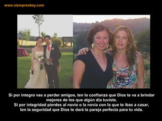 Si por íntegro vas a perder amigos, ten la confianza que Dios te va a brindar
mejores de los que algún día tuviste.
Si por integridad pierdes al novio o la novia con la que te ibas a casar,
ten la seguridad que Dios te dará la pareja perfecta para tu vida.
www.siempreokey.com
 