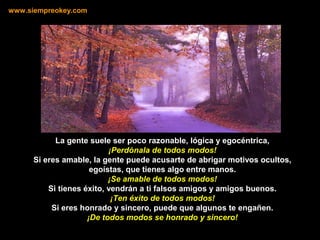 La gente suele ser poco razonable, lógica y egocéntrica,
¡Perdónala de todos modos!
Si eres amable, la gente puede acusarte de abrigar motivos ocultos,
egoístas, que tienes algo entre manos.
¡Se amable de todos modos!
Si tienes éxito, vendrán a ti falsos amigos y amigos buenos.
¡Ten éxito de todos modos!
Si eres honrado y sincero, puede que algunos te engañen.
¡De todos modos se honrado y sincero!
www.siempreokey.com
 