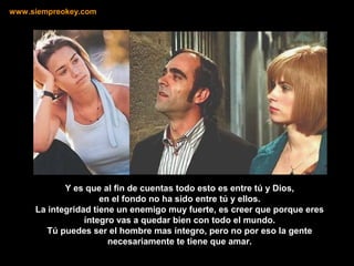 Y es que al fin de cuentas todo esto es entre tú y Dios,
en el fondo no ha sido entre tú y ellos.
La integridad tiene un enemigo muy fuerte, es creer que porque eres
íntegro vas a quedar bien con todo el mundo.
Tú puedes ser el hombre mas íntegro, pero no por eso la gente
necesariamente te tiene que amar.
www.siempreokey.com
 