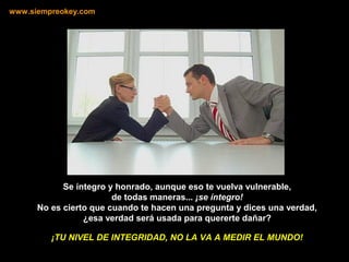 Se íntegro y honrado, aunque eso te vuelva vulnerable,
de todas maneras... ¡se íntegro!
No es cierto que cuando te hacen una pregunta y dices una verdad,
¿esa verdad será usada para quererte dañar?
www.siempreokey.com
¡TU NIVEL DE INTEGRIDAD, NO LA VA A MEDIR EL MUNDO!
 