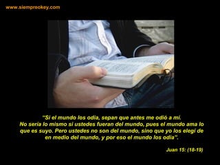 “Si el mundo los odia, sepan que antes me odió a mí.
No sería lo mismo si ustedes fueran del mundo, pues el mundo ama lo
que es suyo. Pero ustedes no son del mundo, sino que yo los elegí de
en medio del mundo, y por eso el mundo los odia”.
www.siempreokey.com
Juan 15: (18-19)
 