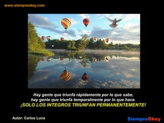 Hay gente que triunfa rápidamente por lo que sabe,
hay gente que triunfa temporalmente por lo que hace.
¡SOLO LOS INTEGROS TRIUNFAN PERMANENTEMENTE!
www.siempreokey.com
SiempreSiempreOkeyOkeyAutor: Carlos Luna
 