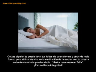 Quizas alguien te pueda decir tus faltas de buena forma y otros de mala
forma, pero al final del día, en la meditación de la noche, con tu cabeza
sobre tu almohada puedas decir : “Señor reconozco mi falta”.
¡Eso se llama integridad!
www.siempreokey.com
 
