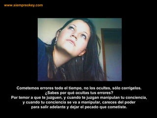 Cometemos errores todo el tiempo, no los ocultes, sólo corrígelos.
¿Sabes por qué ocultas tus errores?
Por temor a que te juzguen, y cuando te juzgan manipulan tu conciencia,
y cuando tu conciencia se va a manipular, careces del poder
para salir adelante y dejar el pecado que cometiste.
www.siempreokey.com
 