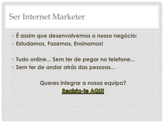 Ser Internet Marketer 
• É assim que desenvolvemos o nosso negócio: 
• Estudamos, Fazemos, Ensinamos! 
• Tudo online... Sem ter de pegar no telefone... 
• Sem ter de andar atrás das pessoas... 
Queres integrar a nossa equipa? 
 