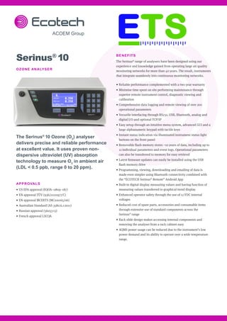 BENEFITS
The Serinus®
range of analysers have been designed using our
experience and knowledge gained from operating large air quality
monitoring networks for more than 40 years. The result, instruments
that integrate seamlessly into continuous monitoring networks.
•	Reliable performance complemented with a two year warranty
•	Minimise time spent on site performing maintenance through
superior remote instrument control, diagnostic viewing and
calibration
•	Comprehensive data logging and remote viewing of over 200
operational parameters
•	Versatile interfacing through RS232, USB, Bluetooth, analog and
digital I/O and optional TCP/IP
•	Easy setup through an intuitive menu system, advanced GUI and a
large alphanumeric keypad with tactile keys
•	Instant status indication via illuminated instrument status light
buttons on the front panel
•	Removable flash memory stores ~10 years of data, including up to
12 individual parameters and event logs. Operational parameters
can also be transferred to memory for easy retrieval
•	Latest firmware updates can easily be installed using the USB
flash memory drive
•	Programming, viewing, downloading and emailing of data is
made even simpler using Bluetooth connectivity combined with
the “ECOTECH Serinus®
Remote” Android App
•	Built-in digital display measuring values and having function of
measuring values transferred to graphical trend display
•	Enhanced operator safety through the use of 12 VDC internal
voltages
•	Reduced cost of spare parts, accessories and consumable items
through extensive use of standard components across the
Serinus®
range
•	Rack slide design makes accessing internal components and
removing the analyser from a rack cabinet easy
•	AQMS power usage can be reduced due to the instrument’s low
power demand and its ability to operate over a wide temperature
range.
Serinus®
10
OZONE ANALYSER
The Serinus®
10 Ozone (O3
) analyser
delivers precise and reliable performance
at excellent value. It uses proven non-
dispersive ultraviolet (UV) absorption
technology to measure O3
in ambient air
(LDL < 0.5 ppb, range 0 to 20 ppm).
APPROVALS
•	US EPA approval (EQOA–0809–187)
•	EN approval TÜV (936/21221977/C)
•	EN approval MCERTS (MC100165/06)
•	Australian Standard (AS 3580.6.1-2011)
•	Russian approval (56053-13)
•	French approval LSCQA
 
