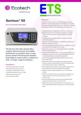 BENEFITS
The Serinus®
range of analysers have been designed using our
experience and knowledge gained from operating large air quality
monitoring networks for more than 40 years. The result, instruments
that integrate seamlessly into continuous monitoring networks.
•	Reliable performance complemented with a two year warranty
•	Minimise time spent on site performing maintenance through
superior remote instrument control, diagnostic viewing and
calibration
•	Comprehensive data logging and remote viewing of over 200
operational parameters
•	Versatile interfacing through RS232, USB, Bluetooth, analog and
digital I/O and optional TCP/IP
•	Easy setup through an intuitive menu system, advanced GUI and a
large alphanumeric keypad with tactile keys
•	Instant status indication via illuminated instrument status light
buttons on the front panel
•	Removable flash memory stores ~10 years of data, including up to
12 individual parameters and event logs. Operational parameters
can also be transferred to memory for easy retrieval
•	Latest firmware updates can easily be installed using the USB
flash memory drive
•	Programming, viewing, downloading and emailing of data is
made even simpler using Bluetooth connectivity combined with
the “ECOTECH Serinus Remote” Android App
•	Built-in digital display measuring values and having function of
measuring values transferred to graphical trend display
•	Enhanced operator safety through the use of 12 VDC internal
voltages
•	Reduced cost of spare parts, accessories and consumable items
through extensive use of standard components across the
Serinus®
range
•	Rack slide design makes accessing internal components and
removing the analyser from a rack cabinet easy
•	AQMS power usage can be reduced due to the instrument’s low
power demand and its ability to operate over a wide temperature
range.
Serinus®
50
SULFUR DIOXIDE ANALYSER
The Serinus®
50 sulfur dioxide (SO2
)
analyser delivers precise and reliable
performance at excellent value. It uses
proven pulsed UV fluorescent radiation
technology to measure SO2
in ambient air
(LDL < 0.3 ppb, range 0 to 20 ppm).
APPROVALS
•	US EPA approval (EQSA–0809–188)
•	EN approval TÜV (936/21221977/B)
•	EN approval MCERTS (MC100168/07)
•	Australian Standard (AS 3580.4.1-2008)
•	Russian approval (56054-13)
•	French approval LSCQA
 