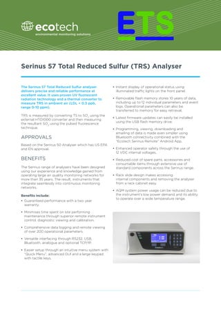 Serinus 57 Total Reduced Sulfur (TRS) Analyser
The Serinus 57 Total Reduced Sulfur analyser
delivers precise and reliable performance at
excellent value. It uses proven UV fluorescent
radiation technology and a thermal converter to
measure TRS in ambient air (LDL < 0.3 ppb,
range 0-10 ppm).
TRS is measured by converting TS to SO2
using the
external HTO1000 converter and then measuring
the resultant SO2
using the pulsed fluorescence
technique.
APPROVALS
Based on the Serinus 50 Analyser which has US EPA
and EN approval.
BENEFITS
The Serinus range of analysers have been designed
using our experience and knowledge gained from
operating large air quality monitoring networks for
more than 35 years. The result, instruments that
integrate seamlessly into continuous monitoring
networks.
Benefits include:
•	 Guaranteed performance with a two year
warranty.
•	 Minimises time spent on site performing
maintenance through superior remote instrument
control, diagnostic viewing and calibration.
•	 Comprehensive data logging and remote viewing
of over 200 operational parameters.
•	 Versatile interfacing through RS232, USB,
Bluetooth, analogue and optional TCP/IP.
•	 Easier setup through an intuitive menu system with
“Quick Menu”, advanced GUI and a large keypad
with tactile keys.
•	 Instant display of operational status using
illuminated traffic lights on the front panel.
•	 Removable flash memory stores 10 years of data,
including up to 12 individual parameters and event
logs. Operational parameters can also be
transferred to memory for easy retrieval.
•	 Latest firmware updates can easily be installed
using the USB flash memory drive.
•	 Programming, viewing, downloading and
emailing of data is made even simpler using
Bluetooth connectivity combined with the
“Ecotech Serinus Remote” Android App.
•	 Enhanced operator safety through the use of
12 VDC internal voltages.
•	 Reduced cost of spare parts, accessories and
consumable items through extensive use of
standard components across the Serinus range.
•	 Rack slide design makes accessing
internal components and removing the analyser
from a rack cabinet easy.
•	 AQM system power usage can be reduced due to
the instrument’s low power demand and its ability
to operate over a wide temperature range.
 
