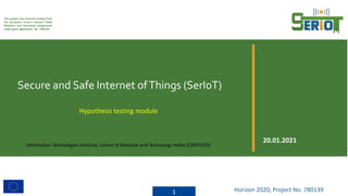This project has received funding from
the European Union’s Horizon 2020
Research and Innovation programme
under grant agreement No. 780139
Secure and Safe Internet ofThings (SerIoT)
1 Horizon 2020, Project No. 780139
20.01.2021
Hypothesis testing module
Information Technologies Institute, Centre of Research and Technology Hellas (CERTH/ITI)
 