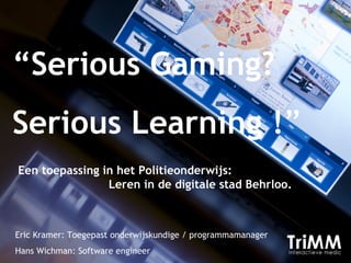 “ Serious Gaming? Serious Learning ! ” Eric Kramer: Toegepast onderwijskundige / programmamanager Hans Wichman: Software engineer Een toepassing in het Politieonderwijs:  Leren in de digitale stad Behrloo.  