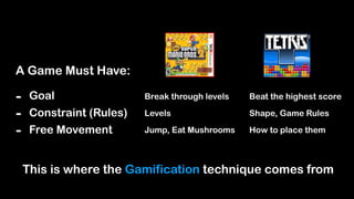 A Game Must Have:
- Goal
- Constraint (Rules)
- Free Movement
Break through levels
Levels
Jump, Eat Mushrooms
Beat the highest score
Shape, Game Rules
How to place them
This is where the Gamification technique comes from
 