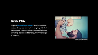 Body Play
Players explore their bodies, where common
modes of expression include playing with their
own fingers, chasing games, games of ghosts
capturing people and dancing, from the stages
of infancy.
Photo Credit: Ryan Polei
 