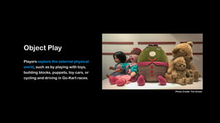 Object Play
Players explore the external physical
world, such as by playing with toys,
building blocks, puppets, toy cars, or
cycling and driving in Go-Kart races.
Photo Credit: Tim Green
 