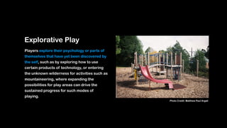 Explorative Play
Players explore their psychology or parts of
themselves that have yet been discovered by
the self, such as by exploring how to use
certain products of technology, or entering
the unknown wilderness for activities such as
mountaineering, where expanding the
possibilities for play areas can drive the
sustained progress for such modes of
playing.
Photo Credit: Matthew Paul Argall
 