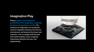 Imaginative Play
Players explore and manifest the
possibilities of the imagination, imagining
situations unregulated by real life. The
products of imagination are usually the
result of integration between the internal
and external, and between the known and
unknown, such as images that float into
mind while reading a novel, imagined
interactions between two toys, and
daydreaming.
 