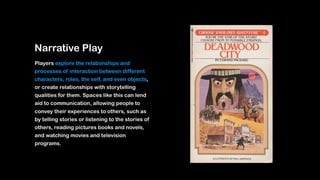 Narrative Play
Players explore the relationships and
processes of interaction between different
characters, roles, the self, and even objects,
or create relationships with storytelling
qualities for them. Spaces like this can lend
aid to communication, allowing people to
convey their experiences to others, such as
by telling stories or listening to the stories of
others, reading pictures books and novels,
and watching movies and television
programs.
 