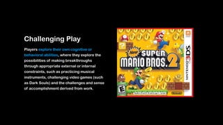 Challenging Play
Players explore their own cognitive or
behavioral abilities, where they explore the
possibilities of making breakthroughs
through appropriate external or internal
constraints, such as practicing musical
instruments, challenging video games (such
as Dark Souls) and the challenges and sense
of accomplishment derived from work.
 