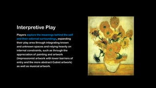 Interpretive Play
Players explore the meanings behind the self
and their external surroundings, expanding
their play area through integrating known
and unknown spaces and relying heavily on
internal constraints, such as through the
appreciation of painting and artwork
(Impressionist artwork with lower barriers of
entry and the more abstract Cubist artwork)
as well as musical artwork.
 
