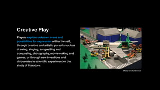 Creative Play
Players explore unknown areas and
possibilities for expression within the self,
through creative and artistic pursuits such as
drawing, singing, songwriting and
composing, photography, movie-making and
games, or through new inventions and
discoveries in scientific experiment or the
study of literature.
Photo Credit: Brickset
 