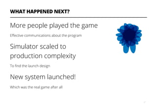 WHAT HAPPENED NEXT?
More people played the game
Eﬀective communications about the program
Simulator scaled to
production complexity
To ﬁnd the launch design
New system launched!
Which was the real game after all
27
 
