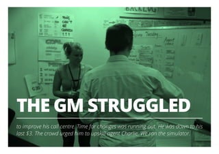 THE GM STRUGGLED
to improve his call centre. Time for changes was running out. He was down to his
last $3. The crowd urged him to upskill agent Charlie. We ran the simulator.
3
 