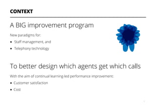 CONTEXT
A BIG improvement program
New paradigms for:
■  Staﬀ management, and
■  Telephony technology
To better design which agents get which calls
With the aim of continual learning-led performance improvement:
■  Customer satisfaction
■  Cost
6
 