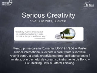 Serious Creativity13–16 iulie 2011, Bucuresti. Pentru prima oara in Romania, Donna Pace – Master Trainer international si expert in creativitatesiinovatie.  A venitpentru a predacreativitateadreptabilitatecepoatefiinvatata, prinpachetul de cursuri cu instrumente de Bono – Six Thinking Hats si Lateral Thinking. 