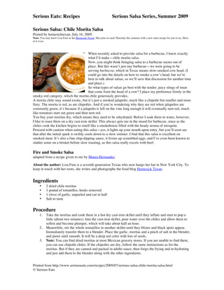 Serious Eats: Recipes                                               Serious Salsa Series, Summer 2009
	
  
Serious Salsa: Chile Morita Salsa
Posted by homesicktexan, July 16, 2009
Note: You may know Lisa Fain as the Homesick Texan. She joins us each Thursday this summer with a new salsa recipe for you to try. Have
at it, Lisa.



                                          When recently asked to provide salsa for a barbecue, I knew exactly
                                          what I’d make—chile morita salsa.
                                          Now, you might think bringing salsa to a barbecue seems out of
                                          place. But this wasn’t just any barbecue—we were going to be
                                          serving barbacoa, which in Texas means slow-smoked cow head. (I
                                          could go into the details on how to smoke a cow’s head, but we’re
                                          here to talk about salsas, so we’ll save that discussion for another time
                                          and place.)	
  
                                          So what types of salsas go best with the tender, juicy stings of meat
                                          that come from the head of a cow? I place my preference firmly in the
smoky-red category, which the morita chile generously provides.
A morita chile may sound exotic, but it’s just a smoked jalapeño, much like a chipotle but smaller and more
fiery. The morita is red, as are chipotles. And if you’re wondering why they are red when jalapeños are
commonly green, it’s because if a jalapeño is left on the vine long enough it will eventually turn red, much
like tomatoes start out green and then turn red.
You buy your moritas dry, which means they need to be rehydrated. Before I soak them in water, however,
I like to toast them on a dry cast-iron skillet. This always gets me in the mood for barbecue, since as the
chiles cook the kitchen begins to smell like a smokehouse filled with the heady aroma of mesquite.
Proceed with caution when eating this salsa—yes, it lights up your mouth upon entry, but you’ll soon see
that after the initial spark it swiftly cools down to a slow simmer. I find that this salsa is excellent on
smoked meat. It’s also a fine chip-dipping sauce, it livens up scrambled eggs, and I’ve even been known to
slather some on a brisket before slow roasting, as this salsa really excels with beef.

Fire and Smoke Salsa
adapted from a recipe given to me by Maura Hernandez

About the author: Lisa Fain is a seventh-generation Texan who now hangs her hat in New York City. To
keep in touch with her roots, she writes and photographs the food blog Homesick Texan.


Ingredients
       •    2 dried chile moritas
       •    1 pound of tomatillos, husks removed
       •    1 clove of garlic, unpeeled and cut in half
       •    Salt to taste


Procedure
       1.   Take the moritas and cook them in a hot dry cast-iron skillet until they inflate and start to pop a
            little (about two minutes). Into the cast-iron skillet, pour water over the chiles and allow them to
            soften and become plumper, which will take about half an hour.
       2.   Meanwhile, stir the whole tomatillos in another skillet until they blister and black spots appear.
            Immediately transfer them to a blender. Place the garlic, moritas and a pinch of salt in the blender,
            and puree until smooth. It will be a deep red color with lots of seeds.
       3.   Note: You can find dried moritas at most Mexican grocery stores. If you are unable to find them,
            you can use chipotle chiles. If the chipotles are dry, follow the same instructions as for the
            moritas. But if they are canned and packed in adobo sauce, then forgo the frying and re-hydrating
            and just add them to the blender along with the other ingredients.


Printed from http://www.seriouseats.com/recipes/2009/07/serious-salsa-chile-morita-salsa.html
© Serious Eats
	
  
 