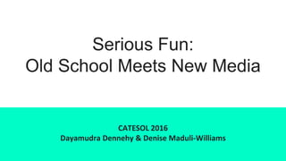 Serious Fun:
Old School Meets New Media
CATESOL 2016
Dayamudra Dennehy & Denise Maduli-Williams
 
