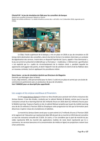 Page 9 sur 17
Clientel’UP : le jeu de simulation du Cfpb pour les conseillers de banque
Destiné aux conseillers de banque. Réalisé sur mesure.
Repéré via la Web-conférence « La réalité virtuelle au service des « soft skills » du 11 décembre 2018, organisée par le
FFFOD.
Le Cfpb, l’école supérieure de la banque, a mis en place en 2018 un jeu de simulation en 3D
temps réel à destination des conseillers, dans le but de les former à la relation client dans un contexte
de digitalisation des services. Inséré dans un dispositif hybride de 2 jours, appelé « Pass Omnicanal »,
le jeu est animé en présentiel et débriefé par un formateur – modérateur. L’élément de « gamification
» est explicité par la « quête du ré-enchantement de la relation client », pendant laquelle les
apprenants vont gagner des points, et dont l’objectif c’est de satisfaire le client et de les fidéliser dans
un nouveau contexte, tout en appliquant les procédures métier.
Store Game : un jeu de simulation destiné aux Directeurs de Magasins
Destinés aux Managers dans le Retail.
Le jeu, déjà existant, a été personnalisé pour le client. Il a été mis en place et animé par une école de
commerce en partenariat avec un producteur de jeux de simulation.
Voir l’ANNEXE pour un descriptif plus approfondi.
Les usages et les enjeux sociétaux et financiers
Le site www.Serious-Game.fr se base sur deux études pour postuler de la forte croissance des
Serious Games. L’une des études, conduite par le cabinet Market & Market, estime que le taux de
croissance annuel du e-learning était de 101 milliards d’euro en 2016 dont 8,2 milliards d’euros pour
le Mobile Learning. Toujours d’après ce site, le cabinet Metaari projette que la part du mobile Learning
sera de de 35 milliards à l’horizon 2020 et d’expliquer cette progression du fait que la formation peut
désormais s’opérer à base de smartphones et tablettes.
Le marché du Serious Game serait pour sa part estimé à 4,7 milliards d’euros à l’horizon 2020
et le segment de l’éducation qui représentait déjà 18% de part de ce marché en 2014 devrait connaître
un taux de croissance annuelle de 17,62%. En outre, si l’on considère que la part de marché du jeu
vidéo représente 85% du marché des applications mobiles (le reste étant représenté par le e-
commerce, les services bancaires et la consommation de média en ligne) ces projections restent tout
à fait cohérentes.
 