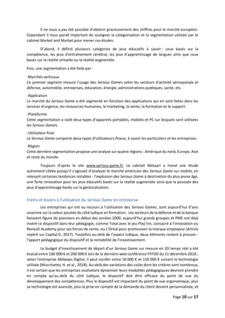 Page 10 sur 17
Il ne nous a pas été possible d’obtenir gracieusement des chiffres pour le marché européen.
Cependant il nous paraît important de souligner la catégorisation et la segmentation utilisée par le
cabinet Market and Market pour mener ces études.
D’abord, il définit plusieurs catégories de jeux éducatifs à savoir : ceux basés sur la
compétence, les jeux d'entraînement cérébral, les jeux d’apprentissage de langues ainsi que ceux
basés sur la réalité virtuelle ou la réalité augmentée.
Puis, une segmentation a été faite par :
-Marchés verticaux
Ce premier segment mesure l’usage des Serious Games selon les secteurs d’activité aérospatiale et
défense, automobile, entreprises, éducation, énergie, administrations publiques, santé, etc.
-Application
Le marché du Serious Game a été segmenté en fonction des applications qui en sont faites dans les
services d’urgence, les ressources humaines, le marketing, la vente, la formation et le support.
-Plateforme
Cette segmentation a isolé deux types d’appareils portables, mobiles et PC sur lesquels sont utilisées
les Serious Games.
-Utilisateur final
Le Serious Game comporte deux types d’utilisateurs finaux, à savoir les particuliers et les entreprises.
-Région
Cette dernière segmentation propose une analyse sur quatre régions : Amérique du nord, Europe, Asie
et reste du monde.
Toujours d’après le site www.serious-game.fr, Le cabinet Metaari a mené une étude
autrement ciblée puisqu’il s’agissait d’analyser le marché américain des Serious Game sur mobile, en
relevant certaines tendances notables : l’explosion des Serious Game à destination du plus jeune âge,
une forte innovation pour les jeux éducatifs basés sur la réalité augmentée ainsi que la poussée des
jeux d’apprentissage basés sur la géolocalisation.
Freins et leviers à l’utilisation du Serious Game en entreprise
Les entreprises qui ont eu recours à l’utilisation des Serious Games, sont aujourd’hui d’avis
unanime sur la valeur ajoutée du côté ludique en formation. Les secteurs de la défense et de la banque
faisaient figure de pionniers en début des années 2000, aujourd’hui grands groupes et PME ont déjà
inséré ce dispositif dans leur pédagogie, comme Total avec le jeu Play’inn, consacré à l’innovation ou
Renault Academy pour ses forces de vente, ou L’Oréal pour promouvoir la marque employeur (Article
repéré sur Capital.fr, 2017). Toutefois au-delà de l’aspect ludique, deux éléments restent à prouver :
l’apport pédagogique du dispositif et la rentabilité de l’investissement.
Le budget d’investissement de départ d’un Serious Game sur mesure en 3D temps réel a été
évalué entre 100 000 € et 200 000 € lors de la dernière web-conférence FFFOD du 11 décembre 2018 ;
selon l’entreprise Abilways Digital, il peut osciller entre 50 000 € et 150 000 € suivant la technologie
utilisée (Mucchietto, H. et al., 2018). Au-delà des variations des coûts dont les critères sont nombreux,
il est certain que les entreprises souhaitant dynamiser leurs modalités pédagogiques devront prendre
en compte qu’au-delà du côté ludique, le dispositif doit être efficace du point de vue du
développement des compétences. Plus le dispositif est impactant du point de vue ergonomique, plus
sa technologie est avancée, plus la prise en compte de la demande du client devient personnalisée, et
 