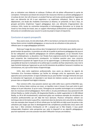Page 11 sur 17
plus sa réalisation sera élaborée et coûteuse. D’ailleurs afin de piloter efficacement la partie de
conception, l’entreprise aura besoin de consacrer des ressources internes au scénario pédagogique et
à la phase de test. Ceci afin d’assurer un produit final qui soit le plus proche possible de l’apprenant
dans une démarche de UX (« user experience » ou expérience utilisateur). Dans la phase de
déploiement, une étude des modalités d’animation (à distance, en présentiel, en face à face, en
groupe) permettra d’optimiser l’apport pédagogique dans une démarche d’appropriation des
contenus. Enfin, toutes les contraintes temporelles et technologiques (formation sur le temps de
travail ou hors temps de travail, avec un support informatique professionnel ou personnel) devront
être prises en considération pour assurer le succès du projet à moyen et long terme.
Conclusion et aspects prospectifs
Nous avons voulu, lors de cette étude, offrir à nos lecteurs une base de connaissance du
Serious Game comme modalité pédagogique, un excursus de ses utilisations et des pistes de
réflexion pour un usage pédagogique pertinent.
Reste que l’usage des jeux sérieux dans l’enseignement et la formation pour adultes pose un
grand nombre de questions. La première est celle de la qualité et pertinence pédagogique des jeux et
de leur adéquation aux objectifs pédagogiques (le scénario pédagogique), ce qui nécessite d’une
équipe multidisciplinaire. La deuxième c’est l’étude d’une ergonomie proche de l’apprenant, ce qui
peut comporter des investissements conséquents. La troisième question pour nous concerne
principalement la question de l’apport du jeu sur les apprentissages. La dimension ludique du SG est
susceptible de favoriser la motivation et la volition (par la condition de flow notamment), mais c'est le
type d'activité réalisé par l'apprenant au sein du SG (résolution de problème l’amenant à mobiliser ses
connaissances, etc.) qui va être facteur d'apprentissage.
Enfin, dans notre expérience professionnelle, nous avons pu observer les apports de
l’animation d’un formateur-médiateur qui facilite les échanges entre les apprenants dans une
approche socio-constructiviste. Ce type d’utilisation du jeu peut faciliter l’ancrage mémorial ainsi que
la motivation de l’apprenant, en répondant à son besoin de relations sociales, ce qui est encore à
prouver dans un dispositif tout digital à distance.
Pour conclure enfin, nous pouvons avancer que cette veille nous a permis d’identifier que,
même si le Serious Game continue son essor, un équilibre reste à trouver d’une part entre la part
ludique et la part éducative. Et qu’en outre, l'émergence de nouvelles technologies est à considérer
dans les nouveaux scénarii pédagogiques. Parmi celles-ci, les plus prometteuses nous paraissent la VR
(Virtual Reality ou réalité virtuelle), AR (Augmented Reality ou réalité augmentée) et la MR (Mixed
Reality, ou VR et AR simultanément), notamment grâce aux nombreux exemples de simulateurs de
situations professionnelles qui ont déjà fait leurs épreuves. Plusieurs entreprises utilisent ces
techniques dans la formation aujourd’hui, notamment dans les domaines de la sécurité et du médical,
mais des exemples dans lesquels la VR est utilisée pour les Soft Skills ont déjà ouvert les portes à des
utilisations plus larges que dans le développement des compétences procédurales (nous avons cité
plus haut « Mon entretien d’embauche en VR » proposé par le Pôle Emploi). Il nous paraît
indispensable d’explorer cette perspective qui, selon le dispositif et ses objectifs pédagogiques,
pourrait représenter une vraie avancée mais dont l’efficacité n’est pas une évidence.
 