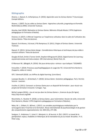 Page 12 sur 17
Bibliographie
Alvarez, J., Djaouti, D., & Rampnoux, O. (2016). Apprendre avec les Serious Games ? Futuroscope:
Canopé éditions.
Alvarez, J. (2007). Du jeu vidéo au Serious Game : Approches culturelle, pragmatique et formelle.
Multimédia [cs.MM]. Université Toulouse.
Azoulay, Axel (2018). Motivation et Serious Games. Mémoire d’étude Master 2 IPFA (Ingénierie
pédagogique en Formation d’Adulte).
Chainon, D. (2017). L’effet de l’expertise sur l’expérience-utilisateur dans le cadre de l’utilisation des
Serious Games. Thèse de doctorat.
Djaouti, D et Alvarez, J & Jessel, JP & Rampnoux, O. (2011). Origins of Serious Games. Université
Toulouse.
Djaouti, D. (2011). Serious Game design : Considérations théoriques et techniques de jeux vidéo à
vocation utilitaire. Thèse de doctorat.
Douglas B.Clark, Emilie E.Tanner-Smith, Stephen Killingsworth (2013). Digital Games for Learning :
asystematicreview and meta-analysis. SIRI International, Menlo Park, CA.
El Mansouri M., &Biagioli, N. (2016). Des jeux sérieux plus « sérieux » que ludiques ? SEGAMED.
Fenouillet, F. (2019). Processus psychopédagogiques et usage des TIC. Université Paris Nanterre.
⟮Supports, vidéos et notes⟯
ISTF, Talentsoft (2018). Les chiffres du digital learning. (Livre blanc)
Lavergne Boudier, V., & Dambach, Y. (2010). Serious Game: révolution pédagogique. Paris: Hermès
Science : Lavoisier.
Lhuillier, B. (2011). Concevoir un Serious Game pour un dispositif de formation : pour réussir vos
projets de formation innovants ! Limoges : Fyp.
Michel Lavigne (2016). « Jeu et non jeu dans les Serious Games », Sciences du jeu [En ligne],
http://sdj.revues.org/648
Mucchietto, H., Routtier R. (2018). Le Serious Game…pour la formation. Dossier de veille, Université
Paris Nanterre, Master 2 IPFA (Ingénierie pédagogique en Formation d’Adultes).
Ndao, M. L., Gilibert, D., &Dinet, J. (2017). Les variables psychologiques médiatisées par le
seriousgame dans l’insertion et la formation. Revue internationale de psychosociologie et de gestion
des comportements organisationnels, Vol. XXIII (55), 277‑296.
Savignac, E., Andonova, Y., Lénel, P., Monjaret, A., & Seurrat, A. (Éd.). (2017). Le travail de la
gamification: enjeux, modalités et rhétoriques de la translation du jeu au travail. Bruxelles : P.I.E.
Peter Lang.
 