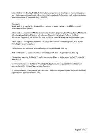 Page 13 sur 17
Sutter Widmer, D., & Szilas, N. (2017). Motivation, comportement dans le jeu et expérience de jeu :
une relation aux multiples facettes. Sciences et Technologies de l’Information et de la Communication
pour l’Éducation et la Formation, 24(1), 265‑297.
Sitographie
Article web : « Le marché des Serious Games continue sa bonne croissance en 2017 », repéré à :
http://www.serious-game.fr
Article web : « Serious Game Market by Vertical (Education, Corporate, Healthcare, Retail, Media and
Advertising), Application (Training, Sales, Human Resource, Marketing), Platform, End-User
(Enterprise, Consumer), and Region - Forecast to 2020 », repéré à : www.marketsandmarkets.com
Article web : « Seriousgames : comment s'en servir efficacement dans l'entreprise », du 8 février
2017. Repéré à : www.capital.fr
FFFOD, Forum des acteurs de la formation digitale. Repéré à www.fffod.org
Web-conférence « La réalité virtuelle au service des « soft skills ». Repéré à www.fffod.org
L’Association française de Réalité Virtuelle, Augmentée, Mixte et d’Interaction 3D (AFRV), repéré à
www.af-rv.fr
Centre Interdisciplinaire de Réalité Virtuelle (CIREVE), plateau technique de l'Université de Caen
Normandie repéré à https://www.unicaen.fr/cireve/
Le Pavillon Immersif (Paris), centre spécialisé dans l’AR (réalité augmentée) et la VR (réalité virtuelle)
repéré à www.lepavillonimmersif.com
 