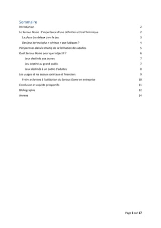 Page 1 sur 17
Sommaire
Introduction 2
Le Serious Game : l’importance d’une définition et bref historique 2
La place du sérieux dans le jeu 3
Des jeux sérieux plus « sérieux » que ludiques ? 4
Perspectives dans le champ de la formation des adultes 5
Quel Serious Game pour quel objectif ? 6
Jeux destinés aux jeunes 7
Jeu destiné au grand public 7
Jeux destinés à un public d’adultes 8
Les usages et les enjeux sociétaux et financiers 9
Freins et leviers à l’utilisation du Serious Game en entreprise 10
Conclusion et aspects prospectifs 11
Bibliographie 12
Annexe 14
 