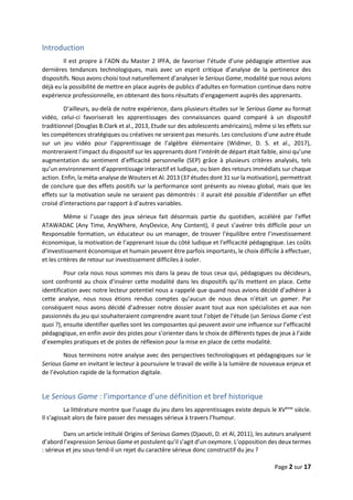 Page 2 sur 17
Introduction
Il est propre à l’ADN du Master 2 IPFA, de favoriser l’étude d’une pédagogie attentive aux
dernières tendances technologiques, mais avec un esprit critique d’analyse de la pertinence des
dispositifs. Nous avons choisi tout naturellement d’analyser le Serious Game, modalité que nous avions
déjà eu la possibilité de mettre en place auprès de publics d’adultes en formation continue dans notre
expérience professionnelle, en obtenant des bons résultats d’engagement auprès des apprenants.
D’ailleurs, au-delà de notre expérience, dans plusieurs études sur le Serious Game au format
vidéo, celui-ci favoriserait les apprentissages des connaissances quand comparé à un dispositif
traditionnel (Douglas B.Clark et al., 2013, Etude sur des adolescents américains), même si les effets sur
les compétences stratégiques ou créatives ne seraient pas mesurés. Les conclusions d’une autre étude
sur un jeu vidéo pour l’apprentissage de l’algèbre élémentaire (Widmer, D. S. et al., 2017),
montreraient l’impact du dispositif sur les apprenants dont l’intérêt de départ était faible, ainsi qu’une
augmentation du sentiment d’efficacité personnelle (SEP) grâce à plusieurs critères analysés, tels
qu’un environnement d’apprentissage interactif et ludique, ou bien des retours immédiats sur chaque
action. Enfin, la méta-analyse de Wouters et Al. 2013 (37 études dont 31 sur la motivation), permettrait
de conclure que des effets positifs sur la performance sont présents au niveau global, mais que les
effets sur la motivation seule ne seraient pas démontrés : il aurait été possible d’identifier un effet
croisé d'interactions par rapport à d’autres variables.
Même si l’usage des jeux sérieux fait désormais partie du quotidien, accéléré par l’effet
ATAWADAC (Any Time, AnyWhere, AnyDevice, Any Content), il peut s’avérer très difficile pour un
Responsable formation, un éducateur ou un manager, de trouver l’équilibre entre l’investissement
économique, la motivation de l’apprenant issue du côté ludique et l’efficacité pédagogique. Les coûts
d’investissement économique et humain peuvent être parfois importants, le choix difficile à effectuer,
et les critères de retour sur investissement difficiles à isoler.
Pour cela nous nous sommes mis dans la peau de tous ceux qui, pédagogues ou décideurs,
sont confronté au choix d’insérer cette modalité dans les dispositifs qu’ils mettent en place. Cette
identification avec notre lecteur potentiel nous a rappelé que quand nous avions décidé d’adhérer à
cette analyse, nous nous étions rendus comptes qu’aucun de nous deux n’était un gamer. Par
conséquent nous avons décidé d’adresser notre dossier avant tout aux non spécialistes et aux non
passionnés du jeu qui souhaiteraient comprendre avant tout l’objet de l’étude (un Serious Game c’est
quoi ?), ensuite identifier quelles sont les composantes qui peuvent avoir une influence sur l’efficacité
pédagogique, en enfin avoir des pistes pour s’orienter dans le choix de différents types de jeux à l’aide
d’exemples pratiques et de pistes de réflexion pour la mise en place de cette modalité.
Nous terminons notre analyse avec des perspectives technologiques et pédagogiques sur le
Serious Game en invitant le lecteur à poursuivre le travail de veille à la lumière de nouveaux enjeux et
de l’évolution rapide de la formation digitale.
Le Serious Game : l’importance d’une définition et bref historique
La littérature montre que l’usage du jeu dans les apprentissages existe depuis le XVème
siècle.
Il s’agissait alors de faire passer des messages sérieux à travers l’humour.
Dans un article intitulé Origins of Serious Games (Djaouti, D. et Al, 2011), les auteurs analysent
d’abord l’expression Serious Game et postulent qu’il s’agit d’un oxymore. L’opposition des deux termes
: sérieux et jeu sous-tend-il un rejet du caractère sérieux donc constructif du jeu ?
 