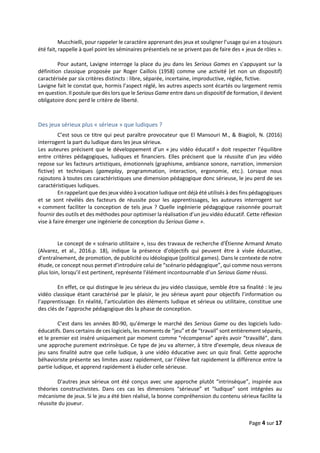 Page 4 sur 17
Mucchielli, pour rappeler le caractère apprenant des jeux et souligner l’usage qui en a toujours
été fait, rappelle à quel point les séminaires présentiels ne se privent pas de faire des « jeux de rôles ».
Pour autant, Lavigne interroge la place du jeu dans les Serious Games en s’appuyant sur la
définition classique proposée par Roger Caillois (1958) comme une activité (et non un dispositif)
caractérisée par six critères distincts : libre, séparée, incertaine, improductive, réglée, fictive.
Lavigne fait le constat que, hormis l’aspect réglé, les autres aspects sont écartés ou largement remis
en question. Il postule que dès lors que le Serious Game entre dans un dispositif de formation, il devient
obligatoire donc perd le critère de liberté.
Des jeux sérieux plus « sérieux » que ludiques ?
C’est sous ce titre qui peut paraître provocateur que El Mansouri M., & Biagioli, N. (2016)
interrogent la part du ludique dans les jeux sérieux.
Les auteures précisent que le développement d’un « jeu vidéo éducatif » doit respecter l’équilibre
entre critères pédagogiques, ludiques et financiers. Elles précisent que la réussite d’un jeu vidéo
repose sur les facteurs artistiques, émotionnels (graphisme, ambiance sonore, narration, immersion
fictive) et techniques (gameplay, programmation, interaction, ergonomie, etc.). Lorsque nous
rajoutons à toutes ces caractéristiques une dimension pédagogique donc sérieuse, le jeu perd de ses
caractéristiques ludiques.
En rappelant que des jeux vidéo à vocation ludique ont déjà été utilisés à des fins pédagogiques
et se sont révélés des facteurs de réussite pour les apprentissages, les auteures interrogent sur
« comment faciliter la conception de tels jeux ? Quelle ingénierie pédagogique raisonnée pourrait
fournir des outils et des méthodes pour optimiser la réalisation d’un jeu vidéo éducatif. Cette réflexion
vise à faire émerger une ingénierie de conception du Serious Game ».
Le concept de « scénario utilitaire », issu des travaux de recherche d’Étienne Armand Amato
(Alvarez, et al., 2016.p. 18), indique la présence d’objectifs qui peuvent être à visée éducative,
d’entraînement, de promotion, de publicité ou idéologique (political games). Dans le contexte de notre
étude, ce concept nous permet d’introduire celui de “scénario pédagogique”, qui comme nous verrons
plus loin, lorsqu’il est pertinent, représente l'élément incontournable d’un Serious Game réussi.
En effet, ce qui distingue le jeu sérieux du jeu vidéo classique, semble être sa finalité : le jeu
vidéo classique étant caractérisé par le plaisir, le jeu sérieux ayant pour objectifs l’information ou
l’apprentissage. En réalité, l’articulation des éléments ludique et sérieux ou utilitaire, constitue une
des clés de l’approche pédagogique dès la phase de conception.
C’est dans les années 80-90, qu’émerge le marché des Serious Game ou des logiciels ludo-
éducatifs. Dans certains de ces logiciels, les moments de “jeu” et de “travail” sont entièrement séparés,
et le premier est inséré uniquement par moment comme “récompense” après avoir “travaillé”, dans
une approche purement extrinsèque. Ce type de jeu va alterner, à titre d’exemple, deux niveaux de
jeu sans finalité autre que celle ludique, à une vidéo éducative avec un quiz final. Cette approche
béhavioriste présente ses limites assez rapidement, car l’élève fait rapidement la différence entre la
partie ludique, et apprend rapidement à éluder celle sérieuse.
D'autres jeux sérieux ont été conçus avec une approche plutôt “intrinsèque”, inspirée aux
théories constructivistes. Dans ces cas les dimensions “sérieuse” et “ludique” sont intégrées au
mécanisme de jeux. Si le jeu a été bien réalisé, la bonne compréhension du contenu sérieux facilite la
réussite du joueur.
 