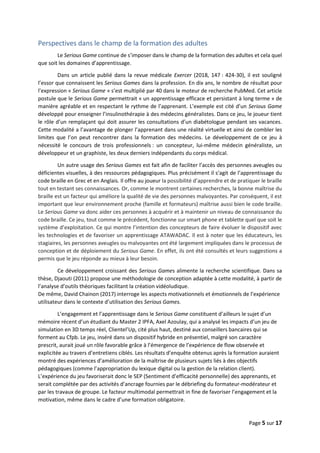 Page 5 sur 17
Perspectives dans le champ de la formation des adultes
Le Serious Game continue de s’imposer dans le champ de la formation des adultes et cela quel
que soit les domaines d’apprentissage.
Dans un article publié dans la revue médicale Exercer (2018, 147 : 424-30), il est souligné
l’essor que connaissent les Serious Games dans la profession. En dix ans, le nombre de résultat pour
l’expression « Serious Game » s’est multiplié par 40 dans le moteur de recherche PubMed. Cet article
postule que le Serious Game permettrait « un apprentissage efficace et persistant à long terme » de
manière agréable et en respectant le rythme de l’apprenant. L’exemple est cité d’un Serious Game
développé pour enseigner l’insulinothérapie à des médecins généralistes. Dans ce jeu, le joueur tient
le rôle d’un remplaçant qui doit assurer les consultations d’un diabétologue pendant ses vacances.
Cette modalité a l’avantage de plonger l’apprenant dans une réalité virtuelle et ainsi de combler les
limites que l’on peut rencontrer dans la formation des médecins. Le développement de ce jeu à
nécessité le concours de trois professionnels : un concepteur, lui-même médecin généraliste, un
développeur et un graphiste, les deux derniers indépendants du corps médical.
Un autre usage des Serious Games est fait afin de faciliter l’accès des personnes aveugles ou
déficientes visuelles, à des ressources pédagogiques. Plus précisément il s’agit de l’apprentissage du
code braille en Grec et en Anglais. Il offre au joueur la possibilité d’apprendre et de pratiquer le braille
tout en testant ses connaissances. Or, comme le montrent certaines recherches, la bonne maîtrise du
braille est un facteur qui améliore la qualité de vie des personnes malvoyantes. Par conséquent, il est
important que leur environnement proche (famille et formateurs) maîtrise aussi bien le code braille.
Le Serious Game va donc aider ces personnes à acquérir et à maintenir un niveau de connaissance du
code braille. Ce jeu, tout comme le précédent, fonctionne sur smart phone et tablette quel que soit le
système d’exploitation. Ce qui montre l’intention des concepteurs de faire évoluer le dispositif avec
les technologies et de favoriser un apprentissage ATAWADAC. Il est à noter que les éducateurs, les
stagiaires, les personnes aveugles ou malvoyantes ont été largement impliquées dans le processus de
conception et de déploiement du Serious Game. En effet, ils ont été consultés et leurs suggestions a
permis que le jeu réponde au mieux à leur besoin.
Ce développement croissant des Serious Games alimente la recherche scientifique. Dans sa
thèse, Djaouti (2011) propose une méthodologie de conception adaptée à cette modalité, à partir de
l’analyse d’outils théoriques facilitant la création vidéoludique.
De même, David Chainon (2017) interroge les aspects motivationnels et émotionnels de l’expérience
utilisateur dans le contexte d’utilisation des Serious Games.
L’engagement et l’apprentissage dans le Serious Game constituent d’ailleurs le sujet d’un
mémoire récent d’un étudiant du Master 2 IPFA, Axel Azoulay, qui a analysé les impacts d’un jeu de
simulation en 3D temps réel, Clientel’Up, cité plus haut, destiné aux conseillers bancaires qui se
forment au Cfpb. Le jeu, inséré dans un dispositif hybride en présentiel, malgré son caractère
prescrit, aurait joué un rôle favorable grâce à l’émergence de l’expérience de flow observée et
explicitée au travers d’entretiens ciblés. Les résultats d’enquête obtenus après la formation auraient
montré des expériences d’amélioration de la maîtrise de plusieurs sujets liés à des objectifs
pédagogiques (comme l’appropriation du lexique digital ou la gestion de la relation client).
L’expérience du jeu favoriserait donc le SEP (Sentiment d’efficacité personnelle) des apprenants, et
serait complétée par des activités d’ancrage fournies par le débriefing du formateur-modérateur et
par les travaux de groupe. Le facteur multimodal permettrait in fine de favoriser l’engagement et la
motivation, même dans le cadre d’une formation obligatoire.
 