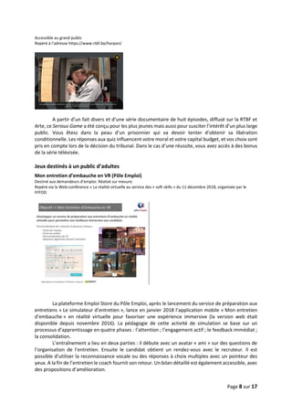 Page 8 sur 17
Accessible au grand public
Repéré à l’adresse https://www.rtbf.be/harpon/
A partir d’un fait divers et d’une série documentaire de huit épisodes, diffusé sur la RTBF et
Arte, ce Serious Game a été conçu pour les plus jeunes mais aussi pour susciter l’intérêt d’un plus large
public. Vous êtesz dans la peau d’un prisonnier qui va devoir tenter d’obtenir sa libération
conditionnelle. Les réponses aux quiz influencent votre moral et votre capital budget, et vos choix sont
pris en compte lors de la décision du tribunal. Dans le cas d’une réussite, vous avez accès à des bonus
de la série télévisée.
Jeux destinés à un public d’adultes
Mon entretien d’embauche en VR (Pôle Emploi)
Destiné aux demandeurs d’emploi. Réalisé sur mesure.
Repéré via la Web-conférence « La réalité virtuelle au service des « soft skills » du 11 décembre 2018, organisée par le
FFFOD.
La plateforme Emploi Store du Pôle Emploi, après le lancement du service de préparation aux
entretiens « Le simulateur d’entretien », lance en janvier 2018 l’application mobile « Mon entretien
d’embauche » en réalité virtuelle pour favoriser une expérience immersive (la version web était
disponible depuis novembre 2016). La pédagogie de cette activité de simulation se base sur un
processus d’apprentissage en quatre phases : l’attention ; l’engagement actif ; le feedback immédiat ;
la consolidation.
L’entraînement a lieu en deux parties : il débute avec un avatar « ami » sur des questions de
l’organisation de l’entretien. Ensuite le candidat obtient un rendez-vous avec le recruteur. Il est
possible d’utiliser la reconnaissance vocale ou des réponses à choix multiples avec un pointeur des
yeux. A la fin de l’entretien le coach fournit son retour. Un bilan détaillé est également accessible, avec
des propositions d’amélioration.
 