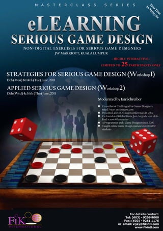 M       A   S   T   E   R   C   L   A   S   S       S    E    R     I   E    S              F
                                                                                                             In irs
                                                                                                               M tT
                                                                                                                 al im
                                                                                                                   ay e
                                                                                                                     sia




           NON - DIGITAL EXERCISES FOR SERIOUS GAME DESIGNERS
                                     JW MARRIOTT, KUALA LUMPUR
                                                                              - HIGHLY INTERACTIVE -

                                 25 PARTICIPANTS ONLY                LIMITED TO


STRATEGIES FOR SERIOUS GAME DESIGN (Workshop 1)
13th (Mon) & 14th (Tue) June, 2011

APPLIED SERIOUS GAME DESIGN (Workshop 2)
15th (Wed) & 16th (Thu) June, 2011
                                                                    Moderated by Ian Schreiber
                                                                      Co-author of Challenges For Games Designers,
                                                                      rated 5 stars on Amazon.com
                                                                      Presented at over 20 major conferences in USA
                                                                      Co-founder of Global Game Jam, largest event of its
                                                                      kind across 40 countries
                                                                      A Programmer and a Game Designer since 2000
                                                                      Taught online Game Design courses to over 6,000
                                                                      students




                                                                                            For details contact:


FIK
                                                                                         Tel: (603) - 9206 9000
                                                                                        Fax: (603) - 9281 1176
                                                                                    or email: vijay@fikintl.com
 I N T E R N AT I O N A L                                                                       www.fikintl.com
 