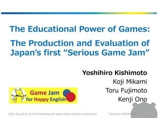 The Educational Power of Games: 
The Production and Evaluation of 
Japan’s first “Serious Game Jam” 
Yoshihiro Kishimoto 
Koji Mikami 
Toru Fujimoto 
Kenji Ono 
22th Aug,2014 at 2nd International Japan Game Studies Conference Yoshihiro KISHIMOTO 
 