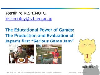 Yoshihiro KISHIMOTO 
kishimotoy@stf.teu.ac.jp 
The Educational Power of Games: 
The Production and Evaluation of 
Japan’s ...