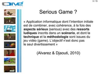 3 / 15




           Serious Game ?
« Application informatique dont l’intention initiale
est de combiner, avec cohérence,...